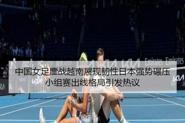 中国女足鏖战越南展现韧性日本强势碾压小组赛出线格局引发热议 - LEYU